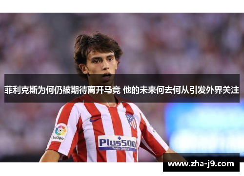 菲利克斯为何仍被期待离开马竞 他的未来何去何从引发外界关注 菲利克斯为何仍被期待离开马竞 他的未来何去何从引发外界关注