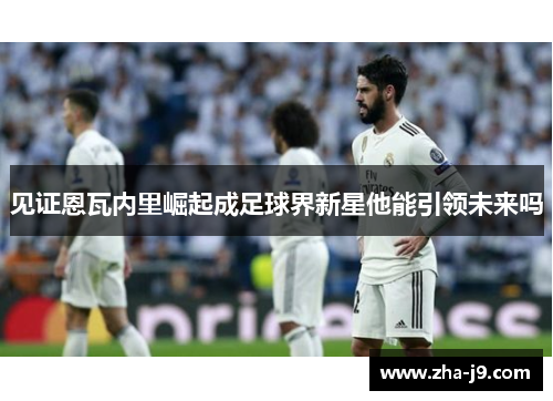 见证恩瓦内里崛起成足球界新星他能引领未来吗 见证恩瓦内里崛起成足球界新星他能引领未来吗