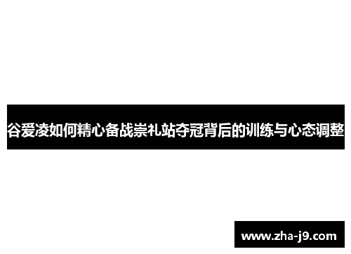 谷爱凌如何精心备战崇礼站夺冠背后的训练与心态调整 谷爱凌如何精心备战崇礼站夺冠背后的训练与心态调整