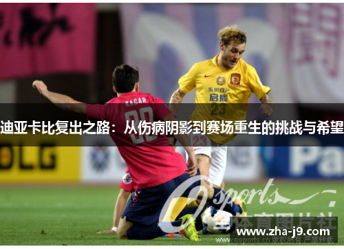 迪亚卡比复出之路:从伤病阴影到赛场重生的挑战与希望 迪亚卡比复出之路:从伤病阴影到赛场重生的挑战与希望