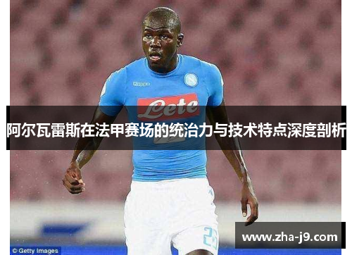阿尔瓦雷斯在法甲赛场的统治力与技术特点深度剖析 阿尔瓦雷斯在法甲赛场的统治力与技术特点深度剖析