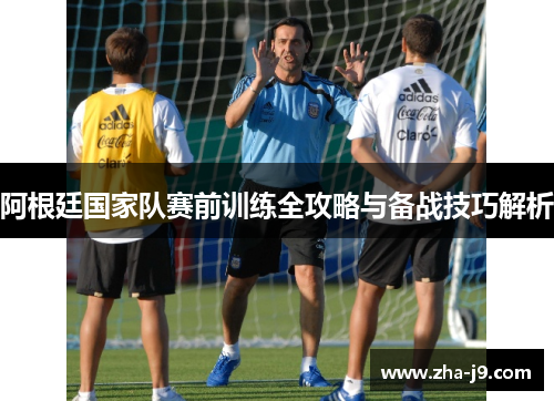 阿根廷国家队赛前训练全攻略与备战技巧解析 阿根廷国家队赛前训练全攻略与备战技巧解析