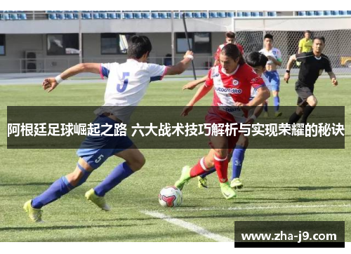阿根廷足球崛起之路 六大战术技巧解析与实现荣耀的秘诀 阿根廷足球崛起之路 六大战术技巧解析与实现荣耀的秘诀