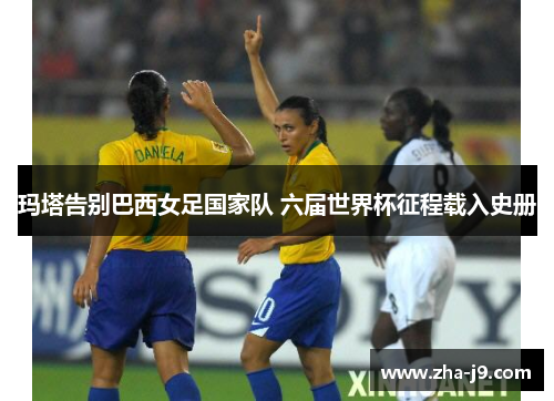 玛塔告别巴西女足国家队 六届世界杯征程载入史册 玛塔告别巴西女足国家队 六届世界杯征程载入史册