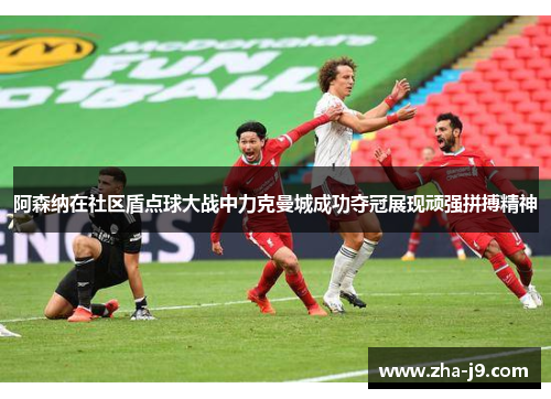 阿森纳在社区盾点球大战中力克曼城成功夺冠展现顽强拼搏精神 阿森纳在社区盾点球大战中力克曼城成功夺冠展现顽强拼搏精神
