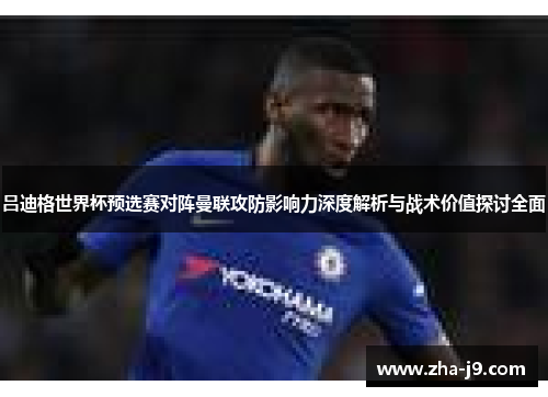 吕迪格世界杯预选赛对阵曼联攻防影响力深度解析与战术价值探讨全面