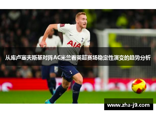 从库卢塞夫斯基对阵AC米兰看英超赛场稳定性演变的趋势分析 从库卢塞夫斯基对阵AC米兰看英超赛场稳定性演变的趋势分析