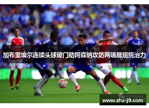 加布里埃尔连续头球破门助阿森纳攻防两端展现统治力 加布里埃尔连续头球破门助阿森纳攻防两端展现统治力