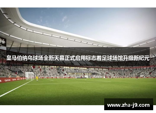 皇马伯纳乌球场全新天幕正式启用标志着足球场馆升级新纪元
