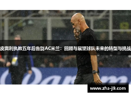 皮奥利执教五年后告别AC米兰:回顾与展望球队未来的转型与挑战 皮奥利执教五年后告别AC米兰:回顾与展望球队未来的转型与挑战